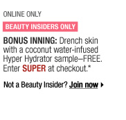 ONLINE ONLY | BEAUTY INSIDERS ONLY | BONUS INNING: Drench skin with coconut water-infused Hyper Hydrator sample--FREE. Enter SUPER at checkout.* Not a Beauty Insider? Join Now