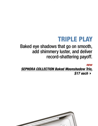 TRIPLE PLAY | Baked eye shadows that go on smooth, add shimmery luster, and deliver record-shattering payoff. new | SEPHORA COLLECTION Baked Moonshadow Trio, $17 each