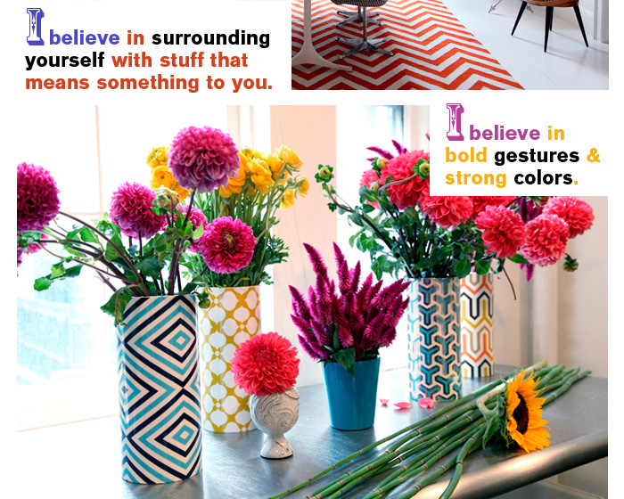 I believe in surrounding yourself with stuff that means something to you.  I believe in bold gestures & strong colors.