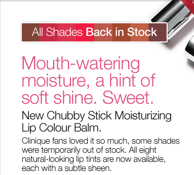 All Shades Back In Stock! Mouth-watering moisture, a hint of soft shine. Sweet. New Chubby Stick Moisturizing Lip Colour Balm. Clinique fans loved it so much, some shades were temporarily out of stock. All eight natural-looking lip tints are now available, each with a subtle sheen.