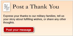 Post a Thank You. Express your thanks to our military families, tell us your story about fulfilling wishes, or share any other thoughts