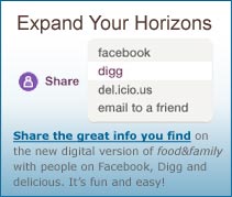 Expand Your Horizons. Share the great info you find on the new digital version of food&family with people on Facebook, Digg and delicious. It's fun and easy!