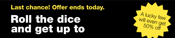 LAST CHANCE! OFFER ENDS TODAY. | ROLL THE DICE AND GET UP TO 40% OFF | A LUCKY FEW WILL EVEN GET 50% OFF | ONLINE ONLY. OFFER ENDS TODAY.