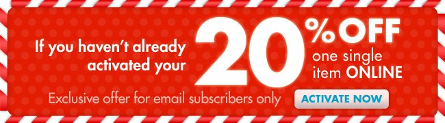 If you haven't already activated your 20% OFF one single item ONLINE Exclusive offer for email subscribers only ACTIVATE NOW