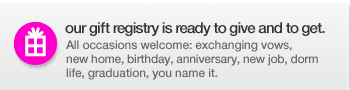 our gift registry is ready to give and to get.  All occasions welcome: exchanging vows, new home, birthday, anniversary, new job, dorm life, graduation, you name it.