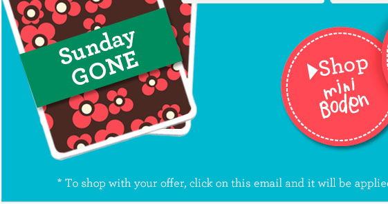 > Shop Mini Boden. *To shop with your offer, click on this email and it will be applied automatically. > Shop Mini Boden. *To shop with your offer, click on this email and it will be applied automatically.