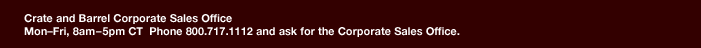 Crate and Barrel Corporate Sales Office Mon-Fri, 8am-5pm CT Phone 800.717.1112 and ask for the Corporate Sales Office.