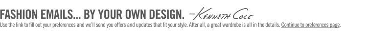 FASHION EMAILS... BY YOUR OWN DESIGN. -Kenneth Cole ||| Use the link to fill out your preferences and we'll send you offers and updates that fit your style. After all, a great wardrobe is all in the details. Continue to preferences page.