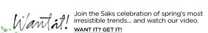 Want it! Join the Saks celebration of spring's most irresistible trends...and watch our video. WANT IT? GET IT!