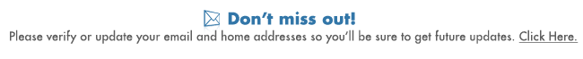 Don't 
miss out! Please verify or update your email and home addresses so you'll be sure to get future updates. Click Here.
