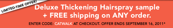 Limited-time offer! Deluxe Thickening Hairspray sample and shipping on ANY order. Enter code: CATWALK at checkout. Offer ends September 16, 2011* 