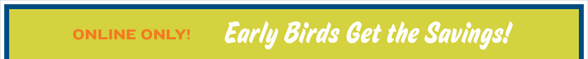 Online Only! Early Birds Get the Savings!